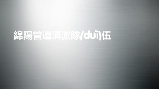 綿陽管道清淤隊(duì)伍：聯(lián)系方式曝光！快來解決你家管道堵塞的煩惱！
